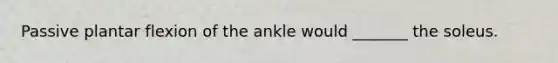 Passive plantar flexion of the ankle would _______ the soleus.