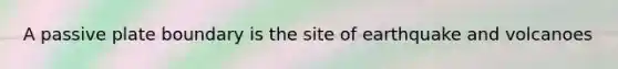 A passive plate boundary is the site of earthquake and volcanoes