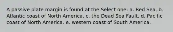 A passive plate margin is found at the Select one: a. Red Sea. b. Atlantic coast of North America. c. the Dead Sea Fault. d. Pacific coast of North America. e. western coast of South America.