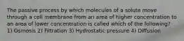 The passive process by which molecules of a solute move through a cell membrane from an area of higher concentration to an area of lower concentration is called which of the following? 1) Osmosis 2) Filtration 3) Hydrostatic pressure 4) Diffusion