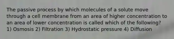 The passive process by which molecules of a solute move through a cell membrane from an area of higher concentration to an area of lower concentration is called which of the following? 1) Osmosis 2) Filtration 3) Hydrostatic pressure 4) Diffusion