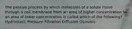 The passive process by which molecules of a solute move through a cell membrane from an area of higher concentration to an area of lower concentration is called which of the following? Hydrostatic Pressure Filtration Diffusion Osmosis