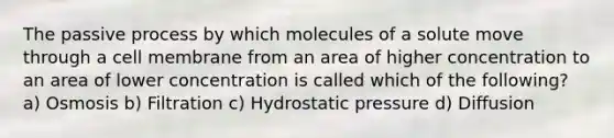 The passive process by which molecules of a solute move through a cell membrane from an area of higher concentration to an area of lower concentration is called which of the following? a) Osmosis b) Filtration c) Hydrostatic pressure d) Diffusion