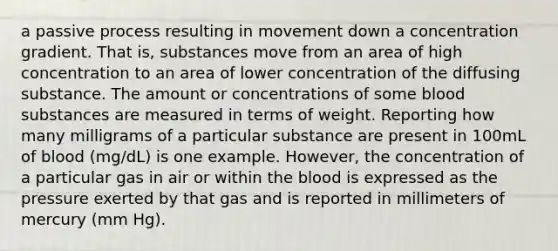 a passive process resulting in movement down a concentration gradient. That is, substances move from an area of high concentration to an area of lower concentration of the diffusing substance. The amount or concentrations of some blood substances are measured in terms of weight. Reporting how many milligrams of a particular substance are present in 100mL of blood (mg/dL) is one example. However, the concentration of a particular gas in air or within the blood is expressed as the pressure exerted by that gas and is reported in millimeters of mercury (mm Hg).