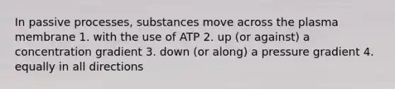 In passive processes, substances move across the plasma membrane 1. with the use of ATP 2. up (or against) a concentration gradient 3. down (or along) a pressure gradient 4. equally in all directions