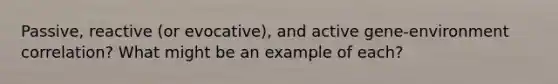 Passive, reactive (or evocative), and active gene-environment correlation? What might be an example of each?