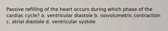 Passive refilling of the heart occurs during which phase of the cardiac cycle? a. ventricular diastole b. isovolumetric contraction c. atrial diastole d. ventricular systole