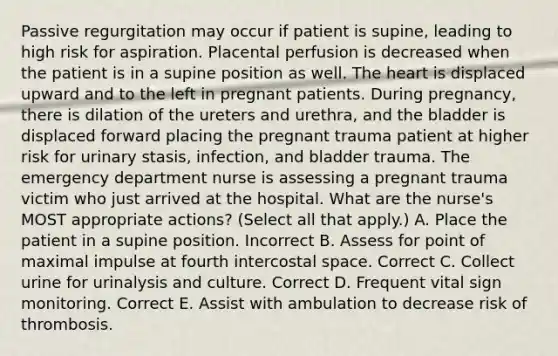 Passive regurgitation may occur if patient is supine, leading to high risk for aspiration. Placental perfusion is decreased when the patient is in a supine position as well. The heart is displaced upward and to the left in pregnant patients. During pregnancy, there is dilation of the ureters and urethra, and the bladder is displaced forward placing the pregnant trauma patient at higher risk for urinary stasis, infection, and bladder trauma. The emergency department nurse is assessing a pregnant trauma victim who just arrived at the hospital. What are the nurse's MOST appropriate actions? (Select all that apply.) A. Place the patient in a supine position. Incorrect B. Assess for point of maximal impulse at fourth intercostal space. Correct C. Collect urine for urinalysis and culture. Correct D. Frequent vital sign monitoring. Correct E. Assist with ambulation to decrease risk of thrombosis.