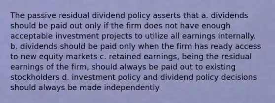 The passive residual dividend policy asserts that a. dividends should be paid out only if the firm does not have enough acceptable investment projects to utilize all earnings internally. b. dividends should be paid only when the firm has ready access to new equity markets c. retained earnings, being the residual earnings of the firm, should always be paid out to existing stockholders d. investment policy and dividend policy decisions should always be made independently