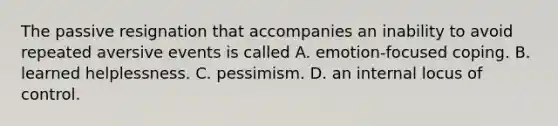 The passive resignation that accompanies an inability to avoid repeated aversive events is called A. emotion-focused coping. B. learned helplessness. C. pessimism. D. an internal locus of control.