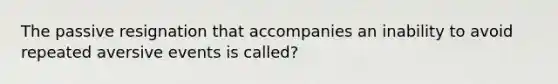 The passive resignation that accompanies an inability to avoid repeated aversive events is called?