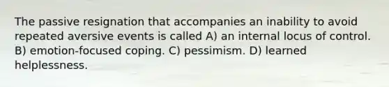 The passive resignation that accompanies an inability to avoid repeated aversive events is called A) an internal locus of control. B) emotion-focused coping. C) pessimism. D) learned helplessness.