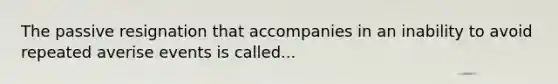 The passive resignation that accompanies in an inability to avoid repeated averise events is called...