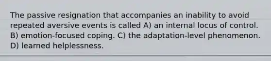 The passive resignation that accompanies an inability to avoid repeated aversive events is called A) an internal locus of control. B) emotion-focused coping. C) the adaptation-level phenomenon. D) learned helplessness.