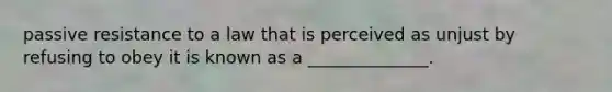 passive resistance to a law that is perceived as unjust by refusing to obey it is known as a ______________.