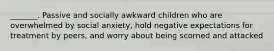 _______. Passive and socially awkward children who are overwhelmed by social anxiety, hold negative expectations for treatment by peers, and worry about being scorned and attacked