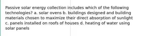 Passive solar energy collection includes which of the following technologies? a. solar ovens b. buildings designed and building materials chosen to maximize their direct absorption of sunlight c. panels installed on roofs of houses d. heating of water using solar panels