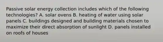 Passive solar energy collection includes which of the following technologies? A. solar ovens B. heating of water using solar panels C. buildings designed and building materials chosen to maximize their direct absorption of sunlight D. panels installed on roofs of houses