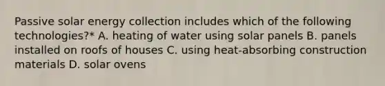 Passive solar energy collection includes which of the following technologies?* A. heating of water using solar panels B. panels installed on roofs of houses C. using heat-absorbing construction materials D. solar ovens