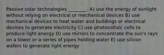 Passive solar technologies ________. A) use the energy of sunlight without relying on electrical or mechanical devices B) use mechanical devices to heat water and buildings or electrical devices to generate electricity C) use photovoltaic cells to produce light energy D) use mirrors to concentrate the sun's rays on a tower or a series of pipes holding water E) use silicon wafers to generate light energy