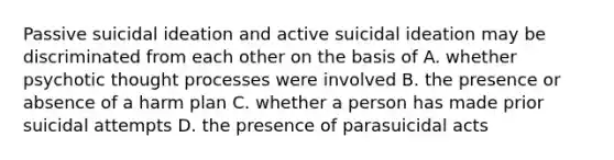 Passive suicidal ideation and active suicidal ideation may be discriminated from each other on the basis of A. whether psychotic thought processes were involved B. the presence or absence of a harm plan C. whether a person has made prior suicidal attempts D. the presence of parasuicidal acts