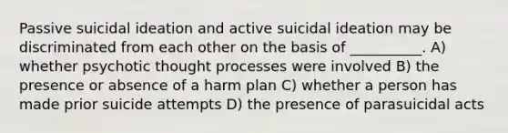 Passive suicidal ideation and active suicidal ideation may be discriminated from each other on the basis of __________. A) whether psychotic thought processes were involved B) the presence or absence of a harm plan C) whether a person has made prior suicide attempts D) the presence of parasuicidal acts