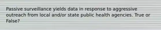 Passive surveillance yields data in response to aggressive outreach from local and/or state public health agencies. True or False?