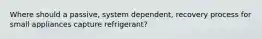 Where should a passive, system dependent, recovery process for small appliances capture refrigerant?