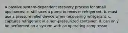 A passive system-dependent recovery process for small appliances; a. still uses a pump to recover refrigerant. b. must use a pressure relief device when recovering refrigerant. c. captures refrigerant in a non-pressurized container. d. can only be performed on a system with an operating compressor.