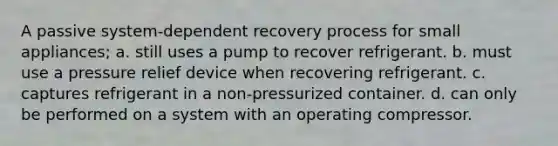 A passive system-dependent recovery process for small appliances; a. still uses a pump to recover refrigerant. b. must use a pressure relief device when recovering refrigerant. c. captures refrigerant in a non-pressurized container. d. can only be performed on a system with an operating compressor.