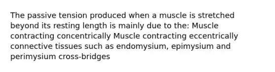 The passive tension produced when a muscle is stretched beyond its resting length is mainly due to the: Muscle contracting concentrically Muscle contracting eccentrically connective tissues such as endomysium, epimysium and perimysium cross-bridges