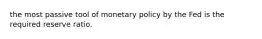 the most passive tool of monetary policy by the Fed is the required reserve ratio.