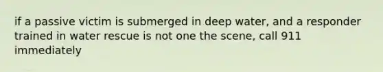 if a passive victim is submerged in deep water, and a responder trained in water rescue is not one the scene, call 911 immediately