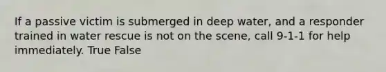 If a passive victim is submerged in deep water, and a responder trained in water rescue is not on the scene, call 9-1-1 for help immediately. True False