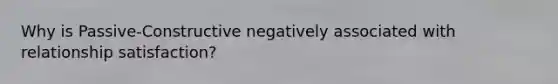 Why is Passive-Constructive negatively associated with relationship satisfaction?