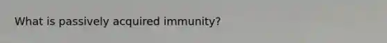 What is passively acquired immunity?