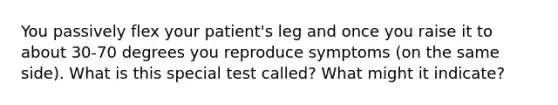 You passively flex your patient's leg and once you raise it to about 30-70 degrees you reproduce symptoms (on the same side). What is this special test called? What might it indicate?