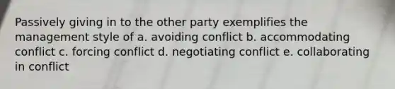 Passively giving in to the other party exemplifies the management style of a. avoiding conflict b. accommodating conflict c. forcing conflict d. negotiating conflict e. collaborating in conflict