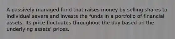 A passively managed fund that raises money by selling shares to individual savers and invests the funds in a portfolio of financial assets. Its price fluctuates throughout the day based on the underlying​ assets' prices.