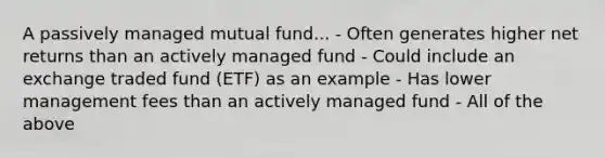 A passively managed mutual fund... - Often generates higher net returns than an actively managed fund - Could include an exchange traded fund (ETF) as an example - Has lower management fees than an actively managed fund - All of the above