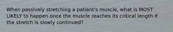 When passively stretching a patient's muscle, what is MOST LIKELY to happen once the muscle reaches its critical length if the stretch is slowly continued?