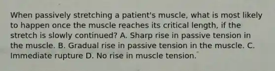 When passively stretching a patient's muscle, what is most likely to happen once the muscle reaches its critical length, if the stretch is slowly continued? A. Sharp rise in passive tension in the muscle. B. Gradual rise in passive tension in the muscle. C. Immediate rupture D. No rise in muscle tension.