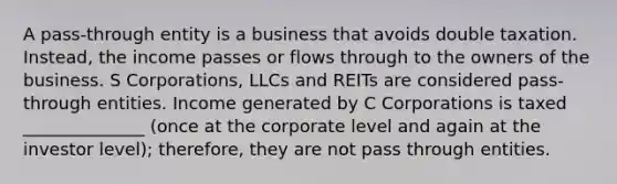 A pass-through entity is a business that avoids double taxation. Instead, the income passes or flows through to the owners of the business. S Corporations, LLCs and REITs are considered pass-through entities. Income generated by C Corporations is taxed ______________ (once at the corporate level and again at the investor level); therefore, they are not pass through entities.