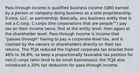 Pass-through income is qualified business income (QBI) earned by a person or company doing business as a sole proprietorship, S-corp, LLC, or partnership. Basically, any business entity that is not a C-corp. C-corps (the corporations that are people™) pay tax on their income twice, first at the entity level, then again at the shareholder level. Pass-through income is income that "passes through" having to pay a corporate-level tax, and is claimed by the owners or shareholders directly on their tax returns. The TCJA reduced the highest corporate tax bracket from 48% to 36.8%, so keep a proportionally favorable tax position for non-C-corps (who tend to be small businesses), the TCJA also introduced a 20% tax deduction for pass-through income.