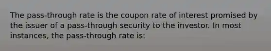 The pass-through rate is the coupon rate of interest promised by the issuer of a pass-through security to the investor. In most instances, the pass-through rate is: