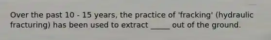 Over the past 10 - 15 years, the practice of 'fracking' (hydraulic fracturing) has been used to extract _____ out of the ground.