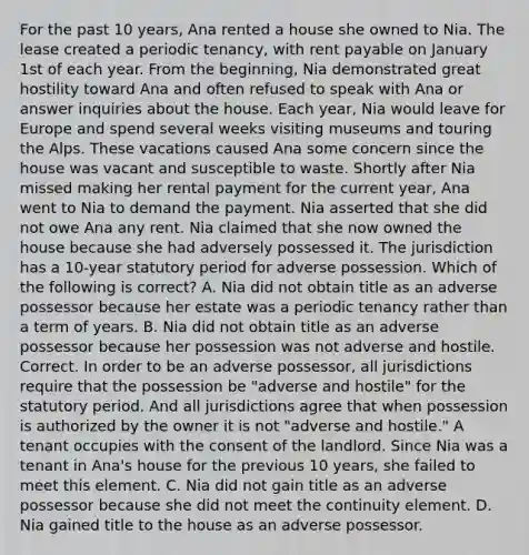 For the past 10 years, Ana rented a house she owned to Nia. The lease created a periodic tenancy, with rent payable on January 1st of each year. From the beginning, Nia demonstrated great hostility toward Ana and often refused to speak with Ana or answer inquiries about the house. Each year, Nia would leave for Europe and spend several weeks visiting museums and touring the Alps. These vacations caused Ana some concern since the house was vacant and susceptible to waste. Shortly after Nia missed making her rental payment for the current year, Ana went to Nia to demand the payment. Nia asserted that she did not owe Ana any rent. Nia claimed that she now owned the house because she had adversely possessed it. The jurisdiction has a 10-year statutory period for adverse possession. Which of the following is correct? A. Nia did not obtain title as an adverse possessor because her estate was a periodic tenancy rather than a term of years. B. Nia did not obtain title as an adverse possessor because her possession was not adverse and hostile. Correct. In order to be an adverse possessor, all jurisdictions require that the possession be "adverse and hostile" for the statutory period. And all jurisdictions agree that when possession is authorized by the owner it is not "adverse and hostile." A tenant occupies with the consent of the landlord. Since Nia was a tenant in Ana's house for the previous 10 years, she failed to meet this element. C. Nia did not gain title as an adverse possessor because she did not meet the continuity element. D. Nia gained title to the house as an adverse possessor.