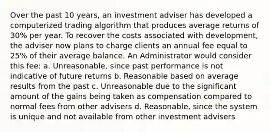 Over the past 10 years, an investment adviser has developed a computerized trading algorithm that produces average returns of 30% per year. To recover the costs associated with development, the adviser now plans to charge clients an annual fee equal to 25% of their average balance. An Administrator would consider this fee: a. Unreasonable, since past performance is not indicative of future returns b. Reasonable based on average results from the past c. Unreasonable due to the significant amount of the gains being taken as compensation compared to normal fees from other advisers d. Reasonable, since the system is unique and not available from other investment advisers