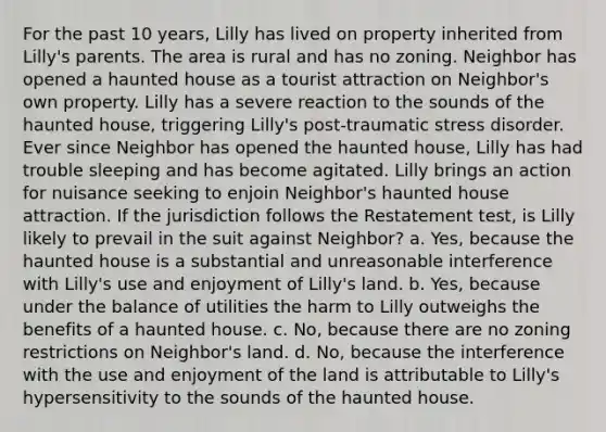 For the past 10 years, Lilly has lived <a href='https://www.questionai.com/knowledge/kMnCxQNcUl-on-property' class='anchor-knowledge'>on property</a> inherited from Lilly's parents. The area is rural and has no zoning. Neighbor has opened a haunted house as a tourist attraction on Neighbor's own property. Lilly has a severe reaction to the sounds of the haunted house, triggering Lilly's <a href='https://www.questionai.com/knowledge/kYGmvqYaVP-post-traumatic-stress-disorder' class='anchor-knowledge'>post-traumatic stress disorder</a>. Ever since Neighbor has opened the haunted house, Lilly has had trouble sleeping and has become agitated. Lilly brings an action for nuisance seeking to enjoin Neighbor's haunted house attraction. If the jurisdiction follows the Restatement test, is Lilly likely to prevail in the suit against Neighbor? a. Yes, because the haunted house is a substantial and unreasonable interference with Lilly's use and enjoyment of Lilly's land. b. Yes, because under the balance of utilities the harm to Lilly outweighs the benefits of a haunted house. c. No, because there are no zoning restrictions on Neighbor's land. d. No, because the interference with the use and enjoyment of the land is attributable to Lilly's hypersensitivity to the sounds of the haunted house.