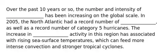 Over the past 10 years or so, the number and intensity of ________________ has been increasing on the global scale. In 2005, the North Atlantic had a record number of _______________, as well as a record number of category 5 hurricanes. The increase in _______________ activity in this region has associated with rising sea-surface temperatures, which can feed more intense convection and stronger tropical cyclones.